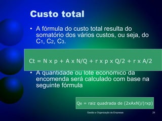 Custo total A fórmula do custo total resulta do somatório dos vários custos, ou seja, do C 1 , C 2 , C 3 . A quantidade ou lote económico da encomenda será calculado com base na seguinte fórmula Gestão e Organização de Empresas Ct = N x p + A x N/Q + r x p x Q/2 + r x A/2 Q e  = raiz quadrada de (2xAxN)/(rxp) 