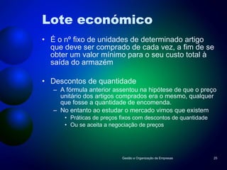 Lote económico É o nº fixo de unidades de determinado artigo que deve ser comprado de cada vez, a fim de se obter um valor mínimo para o seu custo total à saída do armazém Descontos de quantidade A fórmula anterior assentou na hipótese de que o preço unitário dos artigos comprados era o mesmo, qualquer que fosse a quantidade de encomenda. No entanto ao estudar o mercado vimos que existem  Práticas de preços fixos com descontos de quantidade Ou se aceita a negociação de preços Gestão e Organização de Empresas 