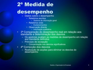 2ª Medida de desempenho Dados sobre o desempenho Relatórios escritos Sistema de informação geral Relatórios orais Esclarecimentos Observação directa Informação qualitativa 3ª Comparação do desempenho real em relação aos standards e determinação dos desvios Os gestores avaliam as medidas de desempenho em relação aos standards definidos Princípio de excepção Concentração nos desvios significativos 4ª Correcção dos desvios Realização de acções para eliminar os desvios do desempenho Gestão e Organização de Empresas 