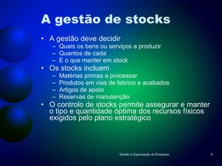 A gestão de stocks A gestão deve decidir Quais os bens ou serviços a produzir Quantos de cada E o que manter em stock Os stocks incluem Matérias primas a processar Produtos em vias de fabrico e acabados Artigos de apoio Reservas de manutenção O controlo de stocks permite assegurar e manter o tipo e quantidade óptima dos recursos físicos exigidos pelo plano estratégico Gestão e Organização de Empresas 