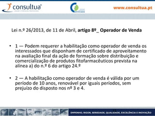 Lei n.º 26/2013, de 11 de Abril, artigo 8º_ Operador de Venda
• 1 — Podem requerer a habilitação como operador de venda os
interessados que disponham de certificado de aproveitamento
na avaliação final da ação de formação sobre distribuição e
comercialização de produtos fitofarmacêuticos prevista na
alínea a) do n.º 6 do artigo 24.º
• 2 — A habilitação como operador de venda é válida por um
período de 10 anos, renovável por iguais períodos, sem
prejuízo do disposto nos nº 3 e 4.
11
 