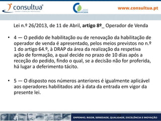 Lei n.º 26/2013, de 11 de Abril, artigo 8º_ Operador de Venda
• 4 — O pedido de habilitação ou de renovação da habilitação de
operador de venda é apresentado, pelos meios previstos no n.º
1 do artigo 64.º, à DRAP da área da realização da respetiva
ação de formação, a qual decide no prazo de 10 dias após a
receção do pedido, findo o qual, se a decisão não for proferida,
há lugar a deferimento tácito.
• 5 — O disposto nos números anteriores é igualmente aplicável
aos operadores habilitados até à data da entrada em vigor da
presente lei.
13
 