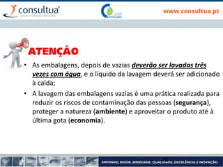 16
• As embalagens, depois de vazias deverão ser lavadas três
vezes com água, e o líquido da lavagem deverá ser adicionado
à calda;
• A lavagem das embalagens vazias é uma prática realizada para
reduzir os riscos de contaminação das pessoas (segurança),
proteger a natureza (ambiente) e aproveitar o produto até à
última gota (economia).
 