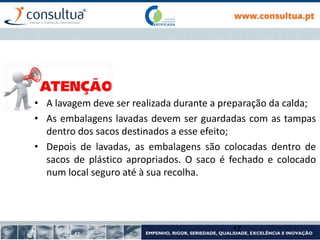 17
• A lavagem deve ser realizada durante a preparação da calda;
• As embalagens lavadas devem ser guardadas com as tampas
dentro dos sacos destinados a esse efeito;
• Depois de lavadas, as embalagens são colocadas dentro de
sacos de plástico apropriados. O saco é fechado e colocado
num local seguro até à sua recolha.
 