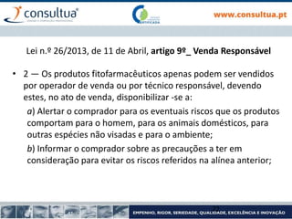 Lei n.º 26/2013, de 11 de Abril, artigo 9º_ Venda Responsável
• 2 — Os produtos fitofarmacêuticos apenas podem ser vendidos
por operador de venda ou por técnico responsável, devendo
estes, no ato de venda, disponibilizar -se a:
a) Alertar o comprador para os eventuais riscos que os produtos
comportam para o homem, para os animais domésticos, para
outras espécies não visadas e para o ambiente;
b) Informar o comprador sobre as precauções a ter em
consideração para evitar os riscos referidos na alínea anterior;
22
 