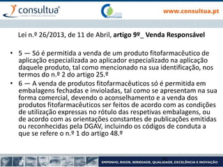 Lei n.º 26/2013, de 11 de Abril, artigo 9º_ Venda Responsável
• 5 — Só é permitida a venda de um produto fitofarmacêutico de
aplicação especializada ao aplicador especializado na aplicação
daquele produto, tal como mencionado na sua identificação, nos
termos do n.º 2 do artigo 25.º
• 6 — A venda de produtos fitofarmacêuticos só é permitida em
embalagens fechadas e invioladas, tal como se apresentam na sua
forma comercial, devendo o aconselhamento e a venda dos
produtos fitofarmacêuticos ser feitos de acordo com as condições
de utilização expressas no rótulo das respetivas embalagens, ou
de acordo com as orientações constantes de publicações emitidas
ou reconhecidas pela DGAV, incluindo os códigos de conduta a
que se refere o n.º 1 do artigo 48.º
25
 