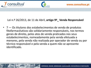 Lei n.º 26/2013, de 11 de Abril, artigo 9º_ Venda Responsável
• 7 — Os titulares dos estabelecimentos de venda de produtos
fitofarmacêuticos são solidariamente responsáveis, nos termos
gerais de direito, pelos atos de venda praticados nos seus
estabelecimentos, nomeadamente pela venda efetuada a
menores, pela venda não realizada por operador de venda ou por
técnico responsável e pela venda a quem não se apresente
identificado.
26
 