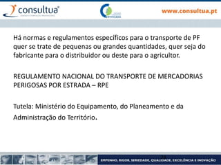 Há normas e regulamentos específicos para o transporte de PF
quer se trate de pequenas ou grandes quantidades, quer seja do
fabricante para o distribuidor ou deste para o agricultor.
REGULAMENTO NACIONAL DO TRANSPORTE DE MERCADORIAS
PERIGOSAS POR ESTRADA – RPE
Tutela: Ministério do Equipamento, do Planeamento e da
Administração do Território.
28
 