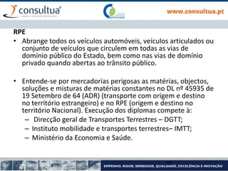 RPE
• Abrange todos os veículos automóveis, veículos articulados ou
conjunto de veículos que circulem em todas as vias de
domínio público do Estado, bem como nas vias de domínio
privado quando abertas ao trânsito público.
• Entende-se por mercadorias perigosas as matérias, objectos,
soluções e misturas de matérias constantes no DL nº 45935 de
19 Setembro de 64 (ADR) (transporte com origem e destino
no território estrangeiro) e no RPE (origem e destino no
território Nacional). Execução dos diplomas compete à:
– Direcção geral de Transportes Terrestres – DGTT;
– Instituto mobilidade e transportes terrestres– IMTT;
– Ministério da Economia e Saúde.
29
 