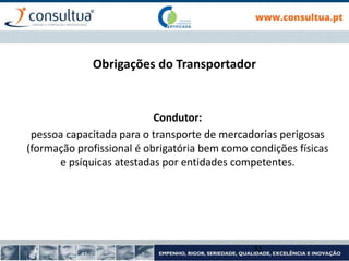 Obrigações do Transportador
Condutor:
pessoa capacitada para o transporte de mercadorias perigosas
(formação profissional é obrigatória bem como condições físicas
e psíquicas atestadas por entidades competentes.
31
 