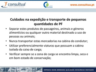 Cuidados na expedição e transporte de pequenas
quantidades de PF
• Separar estes produtos de passageiros, animais e géneros
alimentícios ou qualquer outro material destinado a uso de
pessoas ou animais;
• Nunca transportar estas mercadorias na cabina do condutor;
• Utilizar preferencialmente viaturas que possuam a cabina
isolada da caixa de carga;
• Verificar sempre se a zona de carga se encontra limpa, seca e
em bom estado de conservação;
33
 