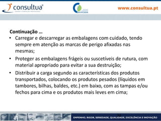 • Carregar e descarregar as embalagens com cuidado, tendo
sempre em atenção as marcas de perigo afixadas nas
mesmas;
• Proteger as embalagens frágeis ou suscetíveis de rutura, com
material apropriado para evitar a sua destruição;
• Distribuir a carga segundo as características dos produtos
transportados, colocando os produtos pesados (líquidos em
tambores, bilhas, baldes, etc.) em baixo, com as tampas e/ou
fechos para cima e os produtos mais leves em cima;
34
Continuação …
 