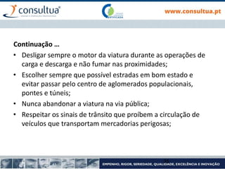 • Desligar sempre o motor da viatura durante as operações de
carga e descarga e não fumar nas proximidades;
• Escolher sempre que possível estradas em bom estado e
evitar passar pelo centro de aglomerados populacionais,
pontes e túneis;
• Nunca abandonar a viatura na via pública;
• Respeitar os sinais de trânsito que proíbem a circulação de
veículos que transportam mercadorias perigosas;
35
Continuação …
 