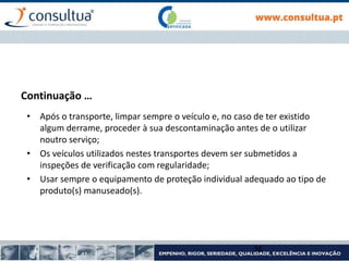 • Após o transporte, limpar sempre o veículo e, no caso de ter existido
algum derrame, proceder à sua descontaminação antes de o utilizar
noutro serviço;
• Os veículos utilizados nestes transportes devem ser submetidos a
inspeções de verificação com regularidade;
• Usar sempre o equipamento de proteção individual adequado ao tipo de
produto(s) manuseado(s).
36
Continuação …
 