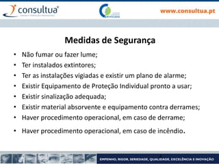 Medidas de Segurança
• Não fumar ou fazer lume;
• Ter instalados extintores;
• Ter as instalações vigiadas e existir um plano de alarme;
• Existir Equipamento de Proteção Individual pronto a usar;
• Existir sinalização adequada;
• Existir material absorvente e equipamento contra derrames;
• Haver procedimento operacional, em caso de derrame;
• Haver procedimento operacional, em caso de incêndio.
4
 