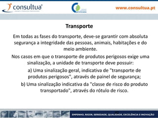 Transporte
Em todas as fases do transporte, deve-se garantir com absoluta
segurança a integridade das pessoas, animais, habitações e do
meio ambiente.
Nos casos em que o transporte de produtos perigosos exige uma
sinalização, a unidade de transporte deve possuir:
a) Uma sinalização geral, indicativa de "transporte de
produtos perigosos", através de painel de segurança;
b) Uma sinalização indicativa da "classe de risco do produto
transportado", através do rótulo de risco.
40
 