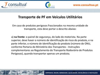 Transporte de PF em Veículos Utilitários
Em caso de produtos perigosos fraccionados na mesma unidade de
transporte, esta deve portar o descrito abaixo:
a) na frente: o painel de segurança, do lado do motorista. Na parte
superior, deve haver o número de identificação de risco do produto, e na
parte inferior, o número de identificação do produto (número de ONU,
conforme Portaria do Ministério dos Transportes - Instruções
complementares ao Regulamento do Transporte Rodoviário de Produtos
Perigosos), quando transportar apenas um produto;
49
 