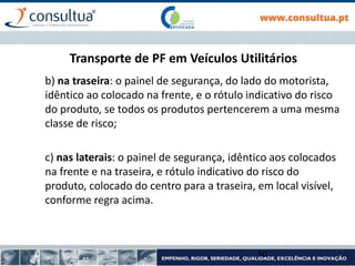 Transporte de PF em Veículos Utilitários
b) na traseira: o painel de segurança, do lado do motorista,
idêntico ao colocado na frente, e o rótulo indicativo do risco
do produto, se todos os produtos pertencerem a uma mesma
classe de risco;
c) nas laterais: o painel de segurança, idêntico aos colocados
na frente e na traseira, e rótulo indicativo do risco do
produto, colocado do centro para a traseira, em local visível,
conforme regra acima.
50
 