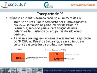 Transporte de PF
• Número de identificação do produto ou número da ONU.
– Trata-se de um número composto por quatro algarismo,
que deve ser fixado na parte inferior do Painel de
Segurança, servindo para a identificação de uma
determinada substância ou artigo classificado como
perigoso.
– As Figuras que seguem, apresentam exemplos da aplicação
do Nº ONU no Painel de Segurança, a ser utilizado em
veículo transportador de produtos perigosos.
Numero ONU Numero de risco e nº ONU
51
 