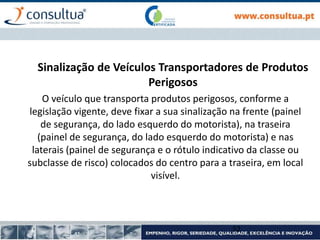 Sinalização de Veículos Transportadores de Produtos
Perigosos
O veículo que transporta produtos perigosos, conforme a
legislação vigente, deve fixar a sua sinalização na frente (painel
de segurança, do lado esquerdo do motorista), na traseira
(painel de segurança, do lado esquerdo do motorista) e nas
laterais (painel de segurança e o rótulo indicativo da classe ou
subclasse de risco) colocados do centro para a traseira, em local
visível.
52
 