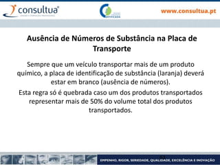 Ausência de Números de Substância na Placa de
Transporte
Sempre que um veículo transportar mais de um produto
químico, a placa de identificação de substância (laranja) deverá
estar em branco (ausência de números).
Esta regra só é quebrada caso um dos produtos transportados
representar mais de 50% do volume total dos produtos
transportados.
63
 
