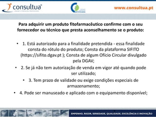 Para adquirir um produto fitofarmacêutico confirme com o seu
fornecedor ou técnico que presta aconselhamento se o produto:
• 1. Está autorizado para a finalidade pretendida - essa finalidade
consta do rótulo do produto; Consta da plataforma SIFITO
(https://sifito.dgav.pt ); Consta de algum Ofício Circular divulgado
pela DGAV;
• 2. Se já não tem autorização de venda em vigor até quando pode
ser utilizado;
• 3. Tem prazo de validade ou exige condições especiais de
armazenamento;
• 4. Pode ser manuseado e aplicado com o equipamento disponível;
7
 