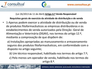 (Lei 26/2013 de 11 de Abril) Artigo 4.º Venda Responsável
Requisitos gerais de exercício da atividade de distribuição e de venda
• 1-Apenas podem exercer a atividade de distribuição ou de venda
de produtos fitofarmacêuticos as empresas distribuidoras e os
estabelecimentos de venda autorizados pela Direção -Geral de
Alimentação e Veterinária (DGAV), nos termos do artigo 12.º,
mediante a comprovação de que dispõem de:
a) Instalações apropriadas ao manuseamento e armazenamento
seguros dos produtos fitofarmacêuticos, em conformidade com o
disposto no artigo seguinte;
b) Um técnico responsável, habilitado nos termos do artigo 7.º;
c) Pelo menos um operador de venda, habilitado nos termos do
artigo 8.º.
70
 