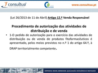 (Lei 26/2013 de 11 de Abril) Artigo 12.º Venda Responsável
Procedimento de autorização das atividades de
distribuição e de venda
• 1-O pedido de autorização para o exercício das atividades de
distribuição ou de venda de produtos fitofarmacêuticos é
apresentado, pelos meios previstos no n.º 1 do artigo 64.º, à
DRAP territorialmente competente.
71
 