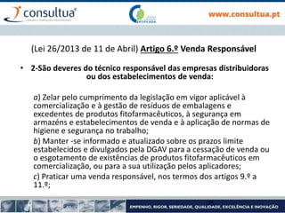 • 2-São deveres do técnico responsável das empresas distribuidoras
ou dos estabelecimentos de venda:
a) Zelar pelo cumprimento da legislação em vigor aplicável à
comercialização e à gestão de resíduos de embalagens e
excedentes de produtos fitofarmacêuticos, à segurança em
armazéns e estabelecimentos de venda e à aplicação de normas de
higiene e segurança no trabalho;
b) Manter -se informado e atualizado sobre os prazos limite
estabelecidos e divulgados pela DGAV para a cessação de venda ou
o esgotamento de existências de produtos fitofarmacêuticos em
comercialização, ou para a sua utilização pelos aplicadores;
c) Praticar uma venda responsável, nos termos dos artigos 9.º a
11.º;
75
(Lei 26/2013 de 11 de Abril) Artigo 6.º Venda Responsável
 