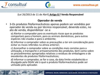Operador de venda
• 3-Os produtos fitofarmacêuticos apenas podem ser vendidos por
operador de venda ou por técnico responsável, devendo estes, no
ato de venda, disponibilizar -se a:
a) Alertar o comprador para os eventuais riscos que os produtos
comportam para o homem, para os animais domésticos, para outras
espécies não visadas e para o ambiente;
b) Informar o comprador sobre as precauções a ter em consideração para
evitar os riscos referidos na alínea anterior;
c) Aconselhar o comprador sobre as condições mais corretas para a
utilização, o transporte e armazenamento dos produtos, bem como sobre
os procedimentos apropriados relativos a resíduos de embalagens e de
excedentes de produtos fitofarmacêuticos;
d) Informar o comprador, se for o caso, da data limite estabelecida e
divulgada pela DGAV até à qual o produto fitofarmacêutico pode ser
utilizado pelo aplicador.
78
(Lei 26/2013 de 11 de Abril) Artigo 8.º Venda Responsável
 