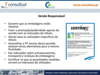 Venda Responsável
• Garantir que as embalagens estão
intactas;
• Fazer a promoção/publicidade apenas de
acordo com as instruções do rótulo;
• Alertar para as utilizações específicas do
rótulo;
• Aconselhar o PF menos tóxico quando
existam várias alternativas para a mesma
finalidade;
• Dar indicações sobre armazenamento,
transporte e resíduos de embalagens;
• Certificar-se que as quantidades vendidas
servem os interesses do utilizador;
79
 
