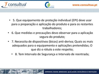 • 5. Que equipamento de proteção individual (EPI) deve usar
para a preparação e aplicação do produto e para os restantes
trabalhadores;
• 6. Que medidas e precauções devo observar para a aplicação
segura do produto;
• 7. Necessita de dispositivos (bicos) anti-deriva; Quais os mais
adequados para o equipamento e aplicações pretendidas; O
que diz o rótulo a este respeito;
• 8. Tem Intervalo de Segurança e Intervalo de reentrada;
8
 