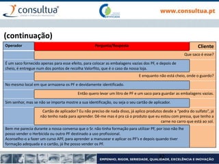 (continuação)
Operador Pergunta/Resposta Cliente
Que saco é esse?
É um saco fornecido apenas para esse efeito, para colocar as embalagens vazias dos PF, e depois de
cheio, é entregue num dos pontos de recolha Valorfito, que é o caso da nossa loja.
E enquanto não está cheio, onde o guardo?
No mesmo local em que armazena os PF e devidamente identificado.
Então quero levar um litro de PF e um saco para guardar as embalagens vazias.
Sim senhor, mas se não se importa mostre a sua identificação, ou seja o seu cartão de aplicador.
Cartão de aplicador? Eu não preciso de nada disso, já aplico produtos desde a “pedra do sulfato”, já
não tenho nada para aprender. Dê-me mas é pra cá o produto que eu estou com pressa, que tenho a
carne no carro que está ao sol.
Bem me parecia durante a nossa conversa que o Sr. não tinha formação para utilizar PF, por isso não lhe
posso vender o Herbicida ou outro PF destinado a uso profissional.
Aconselho-o a fazer um curso APF, para aprender a manusear e aplicar os PF’s e depois quando tiver
formação adequada e o cartão, já lhe posso vender os PF.
82
 