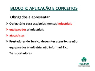 BLOCO K: APLICAÇÃO E CONCEITOS
Obrigados a apresentar
 Obrigatório para estabelecimentos industriais
 equiparados a industriais
 atacadistas
 Prestadores de Serviço devem ter atenção: se não
equiparados à indústria, não informar! Ex.:
Transportadoras
 