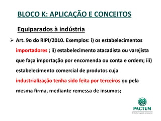 BLOCO K: APLICAÇÃO E CONCEITOS
Equiparados à indústria
 Art. 9o do RIPI/2010. Exemplos: i) os estabelecimentos
importadores ; ii) estabelecimento atacadista ou varejista
que faça importação por encomenda ou conta e ordem; iii)
estabelecimento comercial de produtos cuja
industrialização tenha sido feita por terceiros ou pela
mesma firma, mediante remessa de insumos;
 