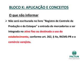 BLOCO K: APLICAÇÃO E CONCEITOS
O que não informar
 Não será escriturada no livro "Registro de Controle da
Produção e do Estoque" a entrada de mercadorias a ser
integrada no ativo fixo ou destinada a uso do
estabelecimento, conforme art. 262, § 4o, RICMS-PR e o
comércio varejista.
 