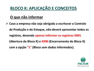 BLOCO K: APLICAÇÃO E CONCEITOS
O que não informar
 Caso a empresa não seja obrigada a escriturar o Controle
de Produção e do Estoque, não deverá apresentar todos os
registros, devendo apenas informar os registros K001
(Abertura do Bloco K) e K990 (Encerramento do Bloco K)
com a opção "1" (Bloco sem dados informados).
 