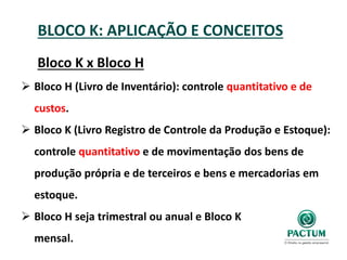 BLOCO K: APLICAÇÃO E CONCEITOS
Bloco K x Bloco H
 Bloco H (Livro de Inventário): controle quantitativo e de
custos.
 Bloco K (Livro Registro de Controle da Produção e Estoque):
controle quantitativo e de movimentação dos bens de
produção própria e de terceiros e bens e mercadorias em
estoque.
 Bloco H seja trimestral ou anual e Bloco K
mensal.
 