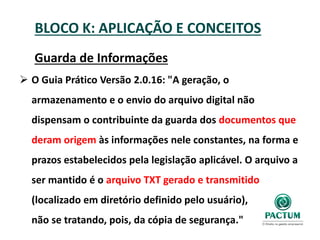 BLOCO K: APLICAÇÃO E CONCEITOS
Guarda de Informações
 O Guia Prático Versão 2.0.16: "A geração, o
armazenamento e o envio do arquivo digital não
dispensam o contribuinte da guarda dos documentos que
deram origem às informações nele constantes, na forma e
prazos estabelecidos pela legislação aplicável. O arquivo a
ser mantido é o arquivo TXT gerado e transmitido
(localizado em diretório definido pelo usuário),
não se tratando, pois, da cópia de segurança."
 