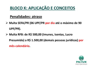BLOCO K: APLICAÇÃO E CONCEITOS
Penalidades: atraso
 Multa SEFA/PR (06 UPF/PR por dia até o máximo de 90
UPF/PR).
 Multa RFB: de R$ 500,00 (Imunes, isentas, Lucro
Presumido) a R$ 1.500,00 (demais pessoas jurídicas) por
mês-calendário.
 