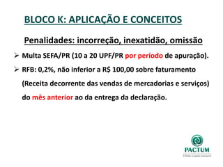 BLOCO K: APLICAÇÃO E CONCEITOS
Penalidades: incorreção, inexatidão, omissão
 Multa SEFA/PR (10 a 20 UPF/PR por período de apuração).
 RFB: 0,2%, não inferior a R$ 100,00 sobre faturamento
(Receita decorrente das vendas de mercadorias e serviços)
do mês anterior ao da entrega da declaração.
 