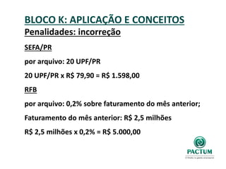 BLOCO K: APLICAÇÃO E CONCEITOS
Penalidades: incorreção
SEFA/PR
por arquivo: 20 UPF/PR
20 UPF/PR x R$ 79,90 = R$ 1.598,00
RFB
por arquivo: 0,2% sobre faturamento do mês anterior;
Faturamento do mês anterior: R$ 2,5 milhões
R$ 2,5 milhões x 0,2% = R$ 5.000,00
 