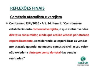 REFLEXÕES FINAIS
Comércio atacadista x varejista
 Conforme o RIPI/2010 - Art. 14. Item II: “Considera-se
estabelecimento comercial varejista, o que efetuar vendas
diretas a consumidor, ainda que realize vendas por atacado
esporadicamente, considerando-se esporádicas as vendas
por atacado quando, no mesmo semestre civil, o seu valor
não exceder a vinte por cento do total das vendas
realizadas.”
 