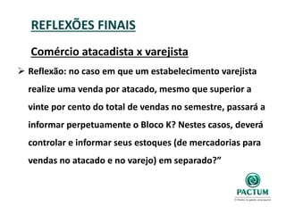 REFLEXÕES FINAIS
Comércio atacadista x varejista
 Reflexão: no caso em que um estabelecimento varejista
realize uma venda por atacado, mesmo que superior a
vinte por cento do total de vendas no semestre, passará a
informar perpetuamente o Bloco K? Nestes casos, deverá
controlar e informar seus estoques (de mercadorias para
vendas no atacado e no varejo) em separado?”
 