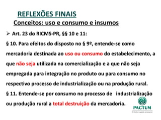 REFLEXÕES FINAIS
Conceitos: uso e consumo e insumos
 Art. 23 do RICMS-PR, §§ 10 e 11:
§ 10. Para efeitos do disposto no § 9º, entende-se como
mercadoria destinada ao uso ou consumo do estabelecimento, a
que não seja utilizada na comercialização e a que não seja
empregada para integração no produto ou para consumo no
respectivo processo de industrialização ou na produção rural.
§ 11. Entende-se por consumo no processo de industrialização
ou produção rural a total destruição da mercadoria.
 
