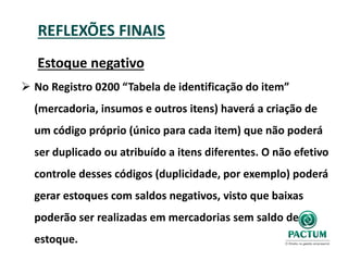 REFLEXÕES FINAIS
Estoque negativo
 No Registro 0200 “Tabela de identificação do item”
(mercadoria, insumos e outros itens) haverá a criação de
um código próprio (único para cada item) que não poderá
ser duplicado ou atribuído a itens diferentes. O não efetivo
controle desses códigos (duplicidade, por exemplo) poderá
gerar estoques com saldos negativos, visto que baixas
poderão ser realizadas em mercadorias sem saldo de
estoque.
 