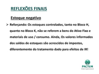 REFLEXÕES FINAIS
Estoque negativo
 Reforçando: Os estoques controlados, tanto no Bloco H,
quanto no Bloco K, não se referem a bens do Ativo Fixo e
materiais de uso / consumo. Ainda, Os valores informados
dos saldos de estoques são acrescidos de impostos,
diferentemente do tratamento dado para efeitos de IR!
 