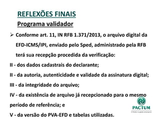 REFLEXÕES FINAIS
Programa validador
 Conforme art. 11, IN RFB 1.371/2013, o arquivo digital da
EFD-ICMS/IPI, enviado pelo Sped, administrado pela RFB
terá sua recepção procedida da verificação:
II - dos dados cadastrais do declarante;
II - da autoria, autenticidade e validade da assinatura digital;
III - da integridade do arquivo;
IV - da existência de arquivo já recepcionado para o mesmo
período de referência; e
V - da versão do PVA-EFD e tabelas utilizadas.
 
