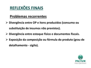 REFLEXÕES FINAIS
Problemas recorrentes
 Divergência entre OP e itens produzidos (consumo ou
substituição de insumos não previstos).
 Divergência entre estoque físico e documentos fiscais.
 Exposição da composição ou fórmula do produto (grau de
detalhamento - sigilo).
 