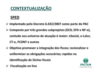CONTEXTUALIZAÇÃO
SPED
 Implantado pelo Decreto 6.022/2007 como parte do PAC
 Composto por três grandes subprojetos (ECD, EFD e NF-e),
contudo seu universo de atuação é maior: eSocial, e-Lalur,
CT-e, FCONT e outros
 Objetiva promover a integração dos fiscos; racionalizar e
uniformizar as obrigações acessórias; rapidez na
identificação de ilícitos fiscais
 Fiscalização on line
 